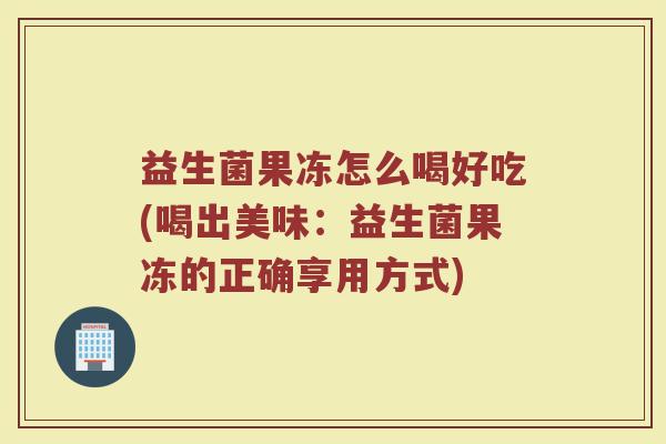 益生菌果冻怎么喝好吃(喝出美味:益生菌果冻的正确享用方式)