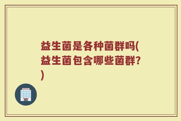 益生菌是各种菌群吗(益生菌包含哪些菌群?) 益生菌是各种菌群吗(益生菌包含哪些菌群?)