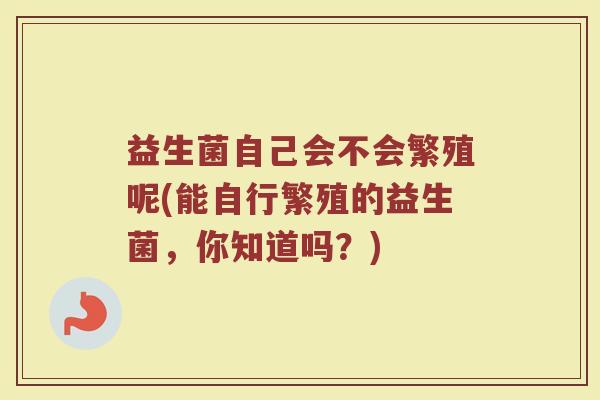 益生菌自己会不会繁殖呢(能自行繁殖的益生菌,你知道吗?) 益生菌自己会不会繁殖呢(能自行繁殖的益生菌,你知道吗?)