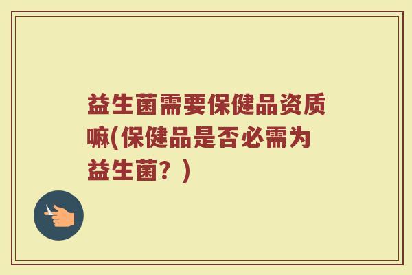 益生菌需要保健品资质嘛(保健品是否必需为益生菌?) 益生菌需要保健品资质嘛(保健品是否必需为益生菌?)