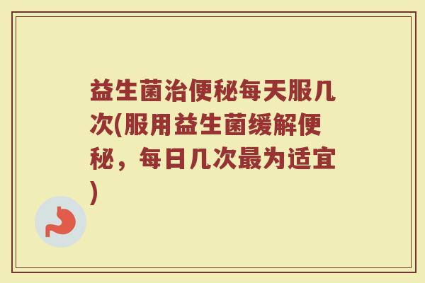 益生菌治便秘每天服几次(服用益生菌缓解便秘,每日几次最为适宜)