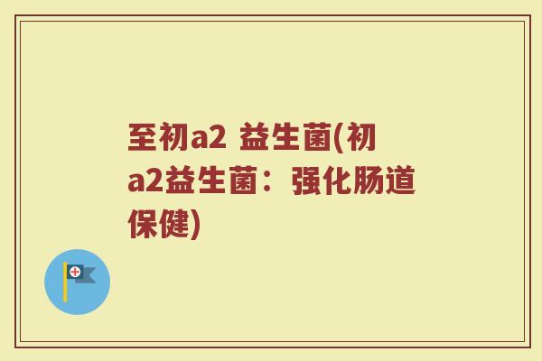 至初a2 益生菌(初a2益生菌:强化肠道保健)
