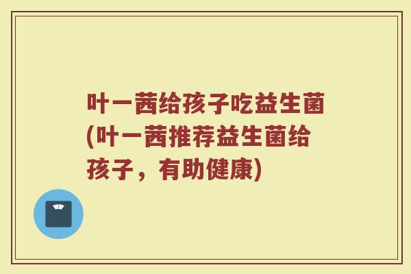 叶一茜给孩子吃益生菌(叶一茜推荐益生菌给孩子,有助健康)