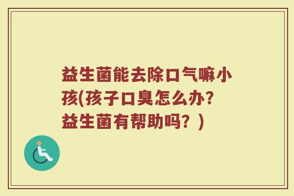 益生菌能去除口气嘛小孩(孩子口臭怎么办?益生菌有帮助吗?)