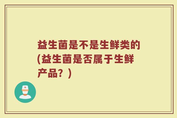 益生菌是不是生鲜类的(益生菌是否属于生鲜产品?) 益生菌是不是生鲜类的(益生菌是否属于生鲜产品?)