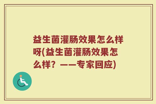 益生菌灌肠效果怎么样呀(益生菌灌肠效果怎么样?——专家回应)