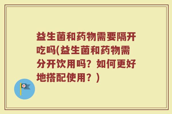 益生菌和药物需要隔开吃吗(益生菌和药物需分开饮用吗?如何更好地搭配使用?)