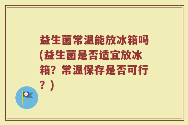 益生菌常温能放冰箱吗(益生菌是否适宜放冰箱?常温保存是否可行?)