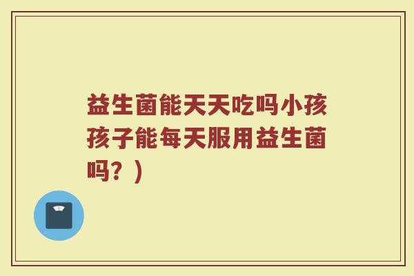 益生菌能天天吃吗小孩孩子能每天服用益生菌吗?)