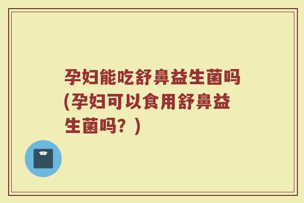 孕妇能吃舒鼻益生菌吗(孕妇可以食用舒鼻益生菌吗？)