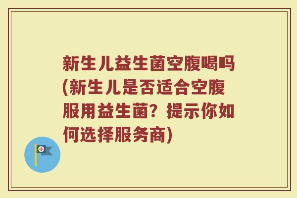 新生儿益生菌空腹喝吗(新生儿是否适合空腹服用益生菌?提示你如何选择服务商)