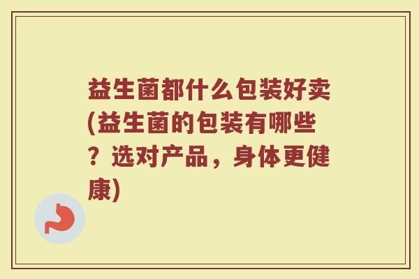益生菌都什么包装好卖(益生菌的包装有哪些？选对产品，身体更健康)