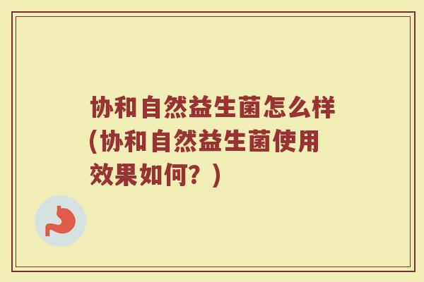 协和自然益生菌怎么样(协和自然益生菌使用效果如何?)