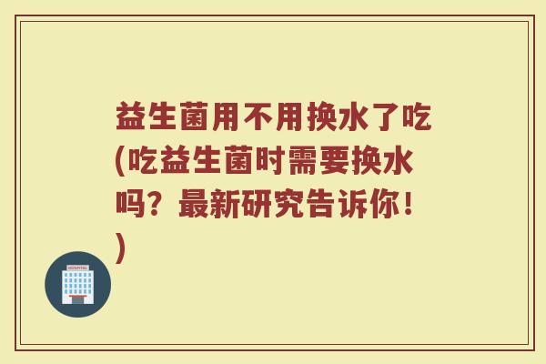 益生菌用不用换水了吃(吃益生菌时需要换水吗？新研究告诉你！)