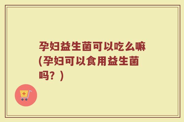 孕妇益生菌可以吃么嘛(孕妇可以食用益生菌吗?)