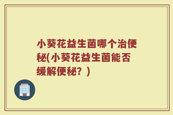 小葵花益生菌哪个治便秘(小葵花益生菌能否缓解便秘?)