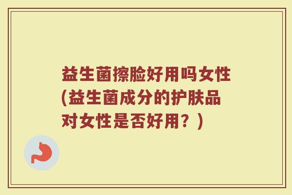 益生菌擦脸好用吗女性(益生菌成分的护肤品对女性是否好用?)