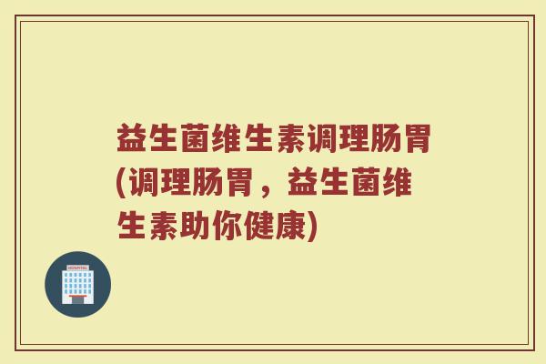 益生菌维生素调理肠胃(调理肠胃，益生菌维生素助你健康)