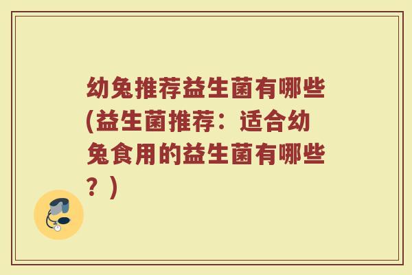 幼兔推荐益生菌有哪些(益生菌推荐:适合幼兔食用的益生菌有哪些?)