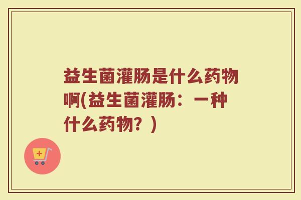 益生菌灌肠是什么药物啊(益生菌灌肠:一种什么药物?)