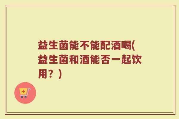 益生菌能不能配酒喝(益生菌和酒能否一起饮用?)