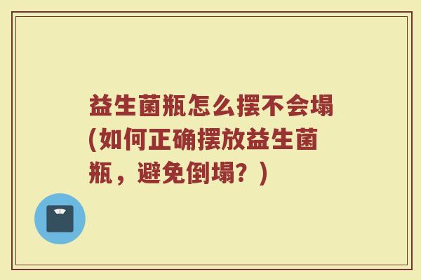 益生菌瓶怎么摆不会塌(如何正确摆放益生菌瓶,避免倒塌?) 益生菌瓶怎么摆不会塌(如何正确摆放益生菌瓶,避免倒塌?)
