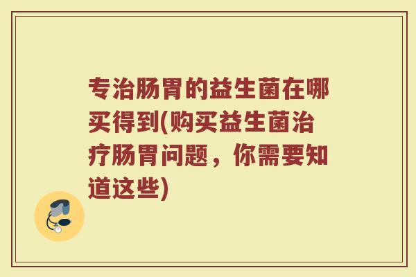 专肠胃的益生菌在哪买得到(购买益生菌肠胃问题,你需要知道这些) 专肠胃的益生菌在哪买得到(购买益生菌肠胃问题,你需要知道这些)