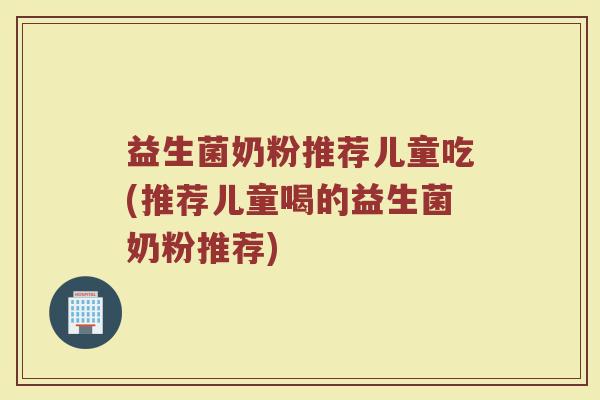 益生菌奶粉推荐儿童吃(推荐儿童喝的益生菌奶粉推荐)