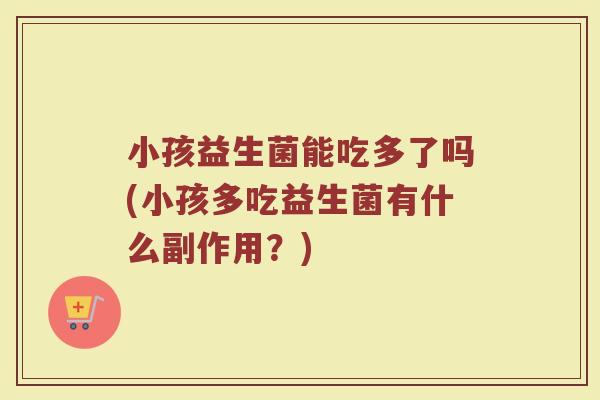 小孩益生菌能吃多了吗(小孩多吃益生菌有什么副作用?) 小孩益生菌能吃多了吗(小孩多吃益生菌有什么副作用?)