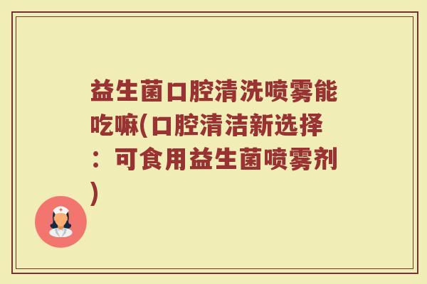 益生菌口腔清洗喷雾能吃嘛(口腔清洁新选择:可食用益生菌喷雾剂)