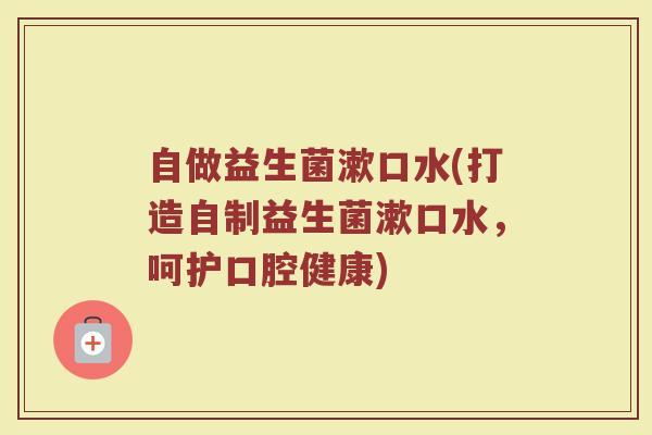 自做益生菌漱口水(打造自制益生菌漱口水,呵护口腔健康)