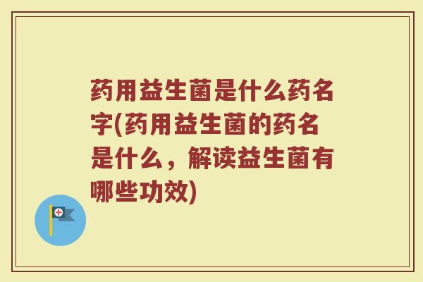 药用益生菌是什么药名字(药用益生菌的药名是什么,解读益生菌有哪些功效)