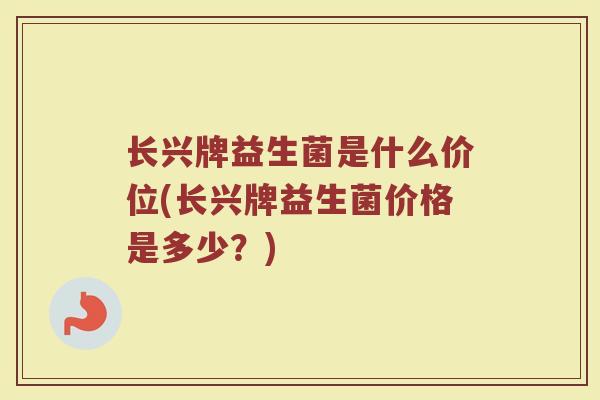 长兴牌益生菌是什么价位(长兴牌益生菌价格是多少?)