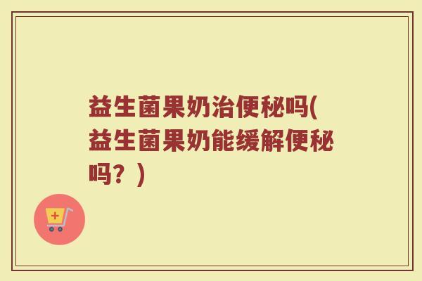 益生菌果奶治便秘吗(益生菌果奶能缓解便秘吗?)