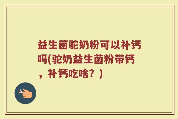 益生菌驼奶粉可以补钙吗(驼奶益生菌粉带钙，补钙吃啥？)