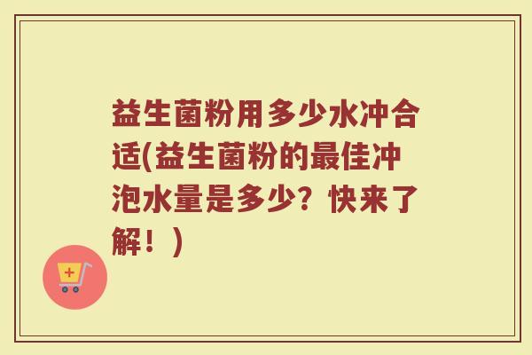 益生菌粉用多少水冲合适(益生菌粉的最佳冲泡水量是多少?快来了解!)