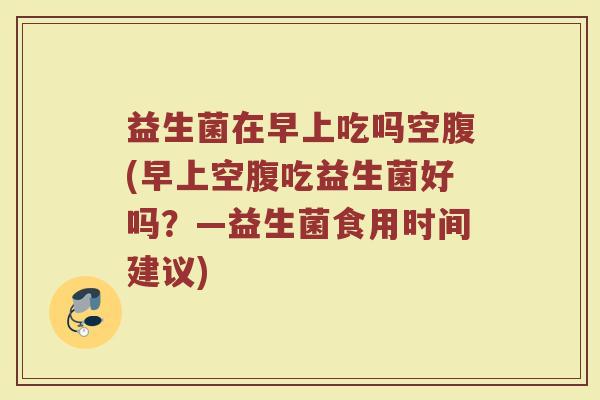 益生菌在早上吃吗空腹(早上空腹吃益生菌好吗?—益生菌食用时间建议)