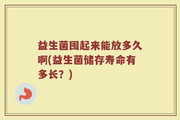 益生菌囤起来能放多久啊(益生菌储存寿命有多长?)