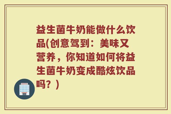 益生菌牛奶能做什么饮品(创意驾到:美味又营养,你知道如何将益生菌牛奶变成酷炫饮品吗?)