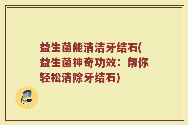 益生菌能清洁牙结石(益生菌神奇功效:帮你轻松清除牙结石)