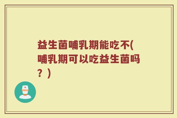益生菌哺乳期能吃不(哺乳期可以吃益生菌吗？)