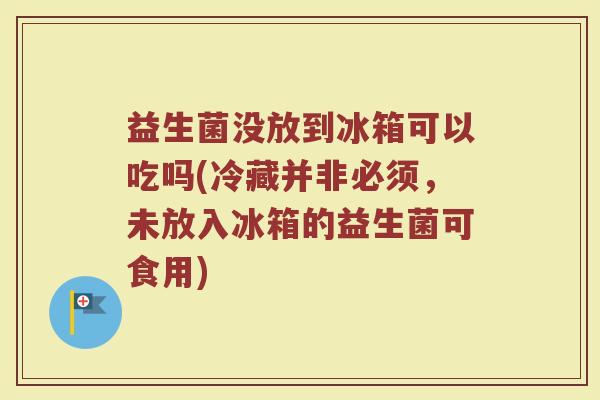 益生菌没放到冰箱可以吃吗(冷藏并非必须，未放入冰箱的益生菌可食用)
