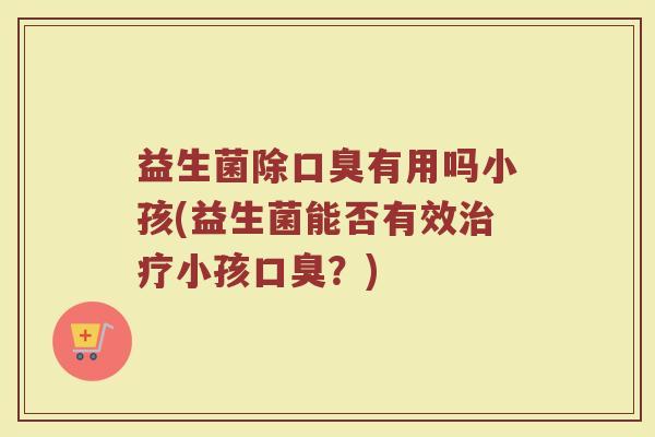 益生菌除口臭有用吗小孩(益生菌能否有效治疗小孩口臭？)