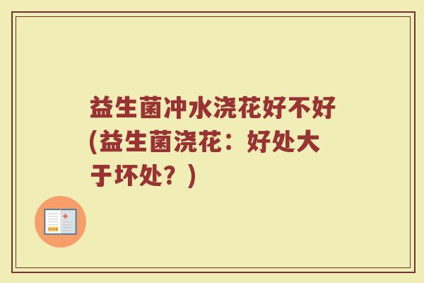 益生菌冲水浇花好不好(益生菌浇花:好处大于坏处?)