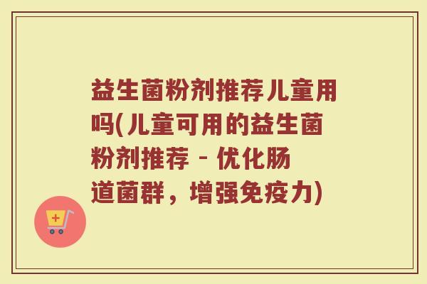 益生菌粉剂推荐儿童用吗(儿童可用的益生菌粉剂推荐 - 优化肠道菌群,增强免疫力)