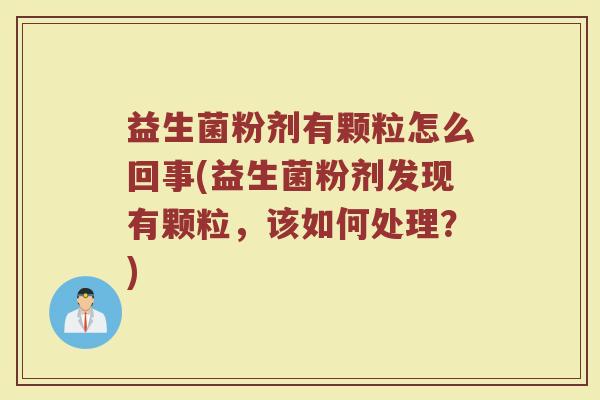益生菌粉剂有颗粒怎么回事(益生菌粉剂发现有颗粒,该如何处理?)