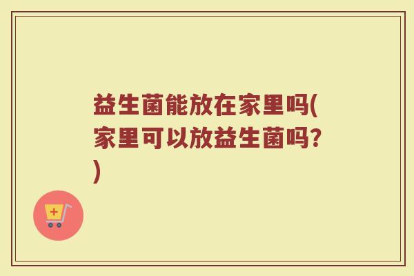 益生菌能放在家里吗(家里可以放益生菌吗?)