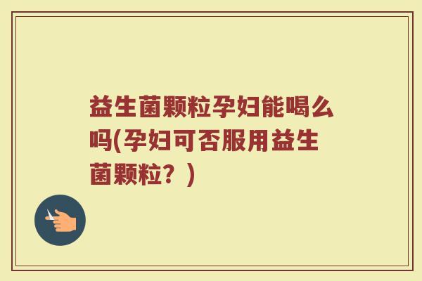 益生菌颗粒孕妇能喝么吗(孕妇可否服用益生菌颗粒？)
