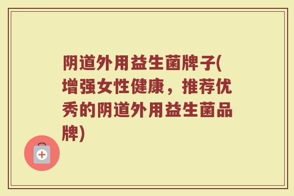 阴道外用益生菌牌子(增强女性健康,推荐优秀的阴道外用益生菌品牌)