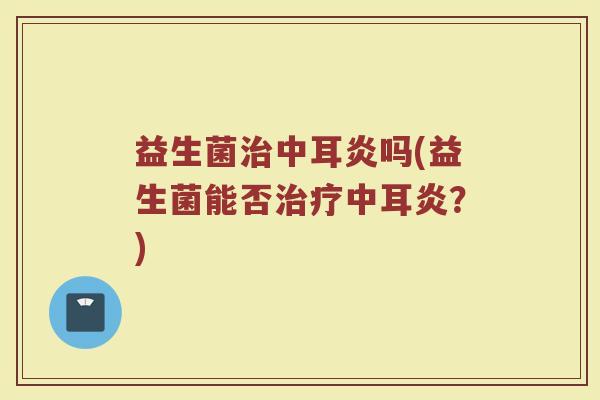 益生菌治中耳炎吗(益生菌能否治疗中耳炎?)